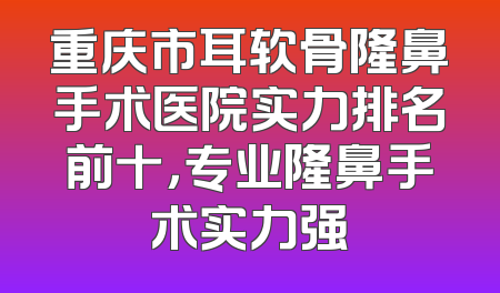 重庆市耳软骨隆鼻手术医院实力排名前十，专业隆鼻手术实力强