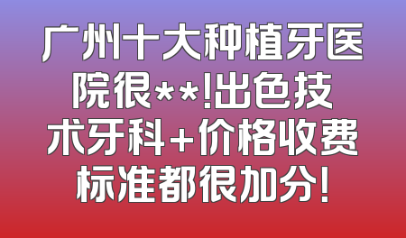 广州十大种植牙医院很**！出色技术牙科+价格收费标准都很加分！