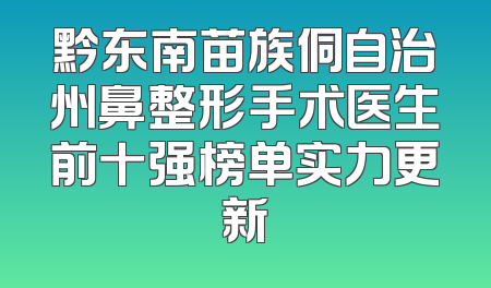 黔东南苗族侗自治州鼻整形手术医生前十强榜单实力更新