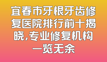 宜春市牙根牙齿修复医院排行前十揭晓，专业修复机构一览无余