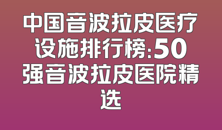 中国音波拉皮医疗设施排行榜：50强音波拉皮医院精选