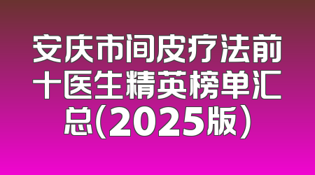 安庆市间皮疗法前十医生精英榜单汇总（2025版）