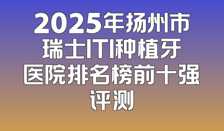 2025年扬州市瑞士ITI种植牙医院排名榜前十强评测