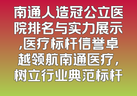 南通人造冠公立医院排名与实力展示，医疗标杆信誉卓越领航南通医疗，树立行业典范标杆