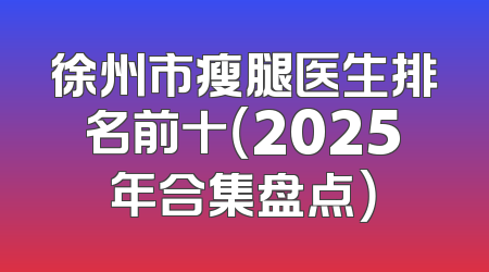 徐州市瘦腿医生排名前十（2025年合集盘点）