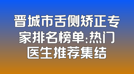 晋城市舌侧矫正专家排名榜单：热门医生推荐集结