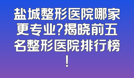 盐城整形医院哪家更专业？揭晓前五名整形医院排行榜！