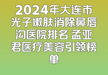 2024年大连市光子嫩肤消除鼻唇沟医院排名 孟亚君医疗美容引领榜单