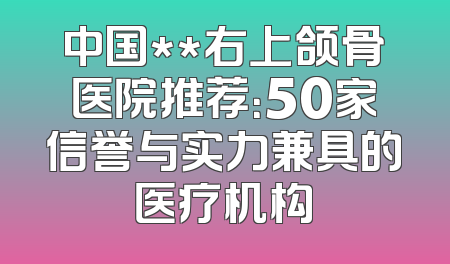 中国**右上颌骨医院推荐：50家信誉与实力兼具的医疗机构
