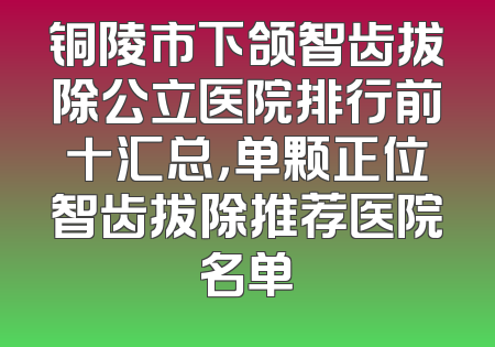 铜陵市下颌智齿拔除公立医院排行前十汇总，单颗正位智齿拔除推荐医院名单