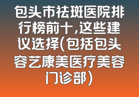 包头市祛斑医院排行榜前十，这些建议选择（包括包头容艺康美医疗美容门诊部）