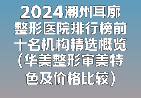 2024潮州耳廓整形医院排行榜前十名机构精选概览（华美整形审美特色及价格比较）