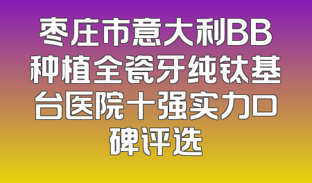 枣庄市意大利BB种植全瓷牙纯钛基台医院十强实力口碑评选