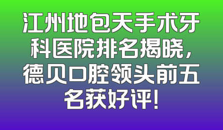 江州地包天手术牙科医院排名揭晓，德贝口腔领头前五名获好评！