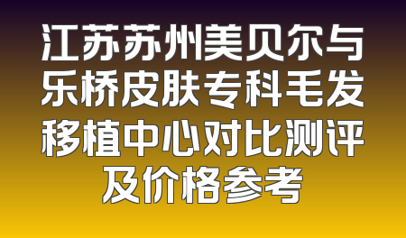 江苏苏州美贝尔与乐桥皮肤专科毛发移植中心对比测评及价格参考