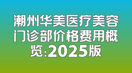 潮州华美医疗美容门诊部价格费用概览：2025版