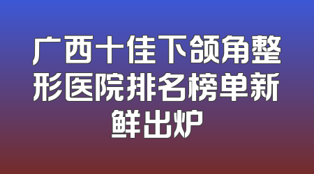 广西十佳下颌角整形医院排名榜单新鲜出炉