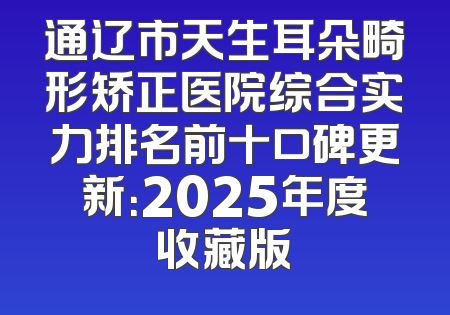 通辽市天生耳朵畸形矫正医院综合实力排名前十口碑更新：2025年度收藏版