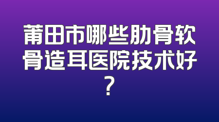 莆田市哪些肋骨软骨造耳医院技术好？