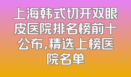 上海韩式切开双眼皮医院排名榜前十公布，精选上榜医院名单