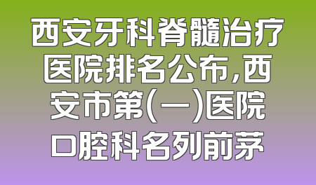 西安牙科脊髓治疗医院排名公布，西安市第（一）医院口腔科名列前茅