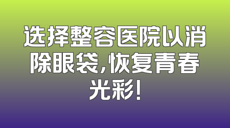 选择整容医院以消除眼袋，恢复青春光彩！