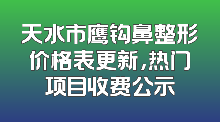 天水市鹰钩鼻整形价格表更新，热门项目收费公示