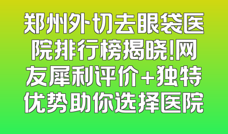 郑州外切去眼袋医院排行榜揭晓！网友犀利评价+独特优势助你选择医院