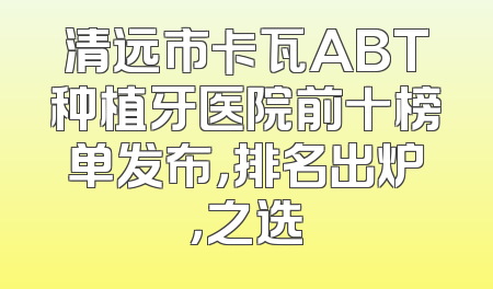 清远市卡瓦ABT种植牙医院前十榜单发布，排名出炉，之选