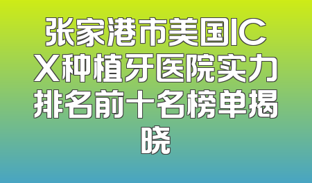 张家港市美国ICX种植牙医院实力排名前十名榜单揭晓