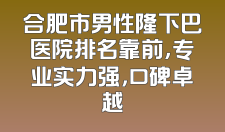 合肥市男性隆下巴医院排名靠前，专业实力强，口碑卓越