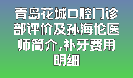 青岛花城口腔门诊部评价及孙海伦医师简介，补牙费用明细