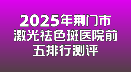 2025年荆门市激光祛色斑医院前五排行测评