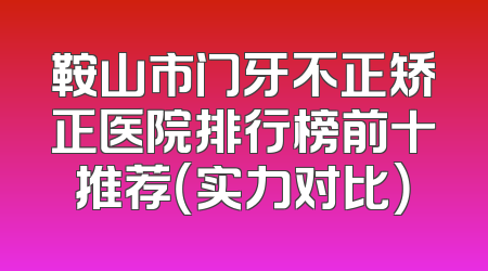 鞍山市门牙不正矫正医院排行榜前十推荐（实力对比）
