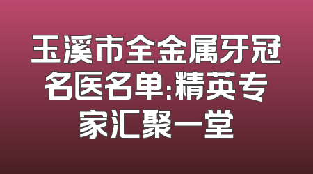 玉溪市全金属牙冠名医名单：精英专家汇聚一堂
