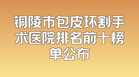 铜陵市包皮环割手术医院排名前十榜单公布
