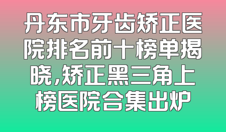 丹东市牙齿矫正医院排名前十榜单揭晓，矫正黑三角上榜医院合集出炉