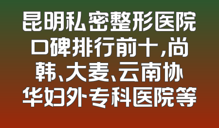 昆明私密整形医院口碑排行前十，尚韩、大麦、云南协华妇外专科医院等