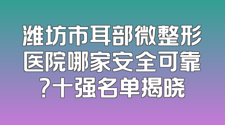 潍坊市耳部微整形医院哪家安全可靠？十强名单揭晓