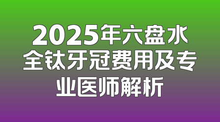 2025年六盘水全钛牙冠费用及专业医师解析