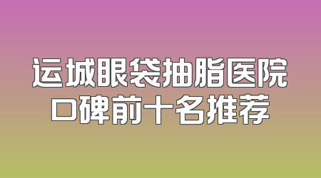 运城眼袋抽脂医院口碑前十名推荐