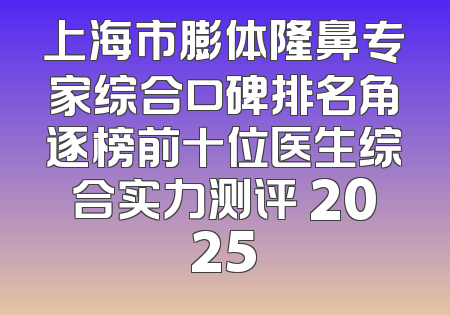 上海市膨体隆鼻专家综合口碑排名角逐榜前十位医生综合实力测评 2025