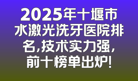 2025年十堰市水激光洗牙医院排名，技术实力强，前十榜单出炉！