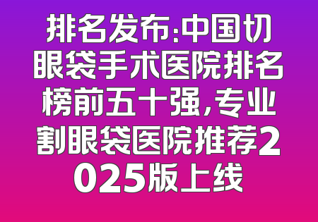 排名发布：中国切眼袋手术医院排名榜前五十强，专业割眼袋医院推荐2025版上线