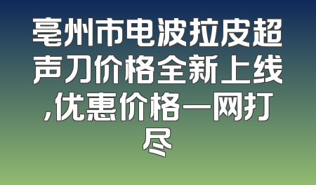 亳州市电波拉皮超声刀价格全新上线，优惠价格一网打尽