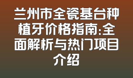 兰州市全瓷基台种植牙价格指南：全面解析与热门项目介绍