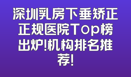深圳乳房下垂矫正正规医院Top榜出炉！机构排名推荐！
