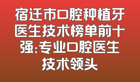 宿迁市口腔种植牙医生技术榜单前十强：专业口腔医生技术领头