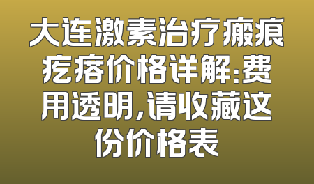 大连激素治疗瘢痕疙瘩价格详解：费用透明，请收藏这份价格表