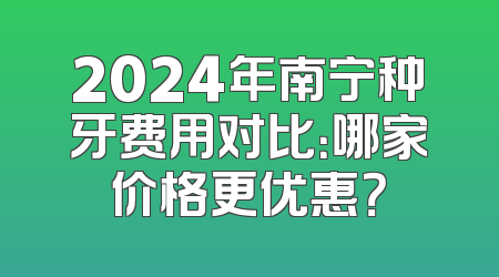 2024年南宁种牙费用对比：哪家价格更优惠？